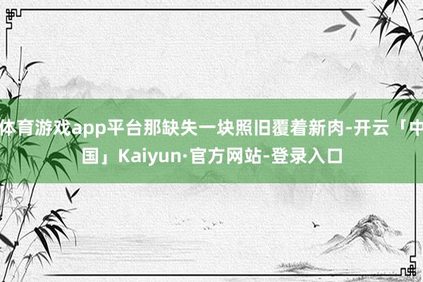 体育游戏app平台那缺失一块照旧覆着新肉-开云「中国」Kaiyun·官方网站-登录入口