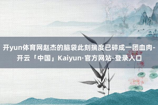 开yun体育网赵杰的脑袋此刻揣度已碎成一团血肉-开云「中国」Kaiyun·官方网站-登录入口