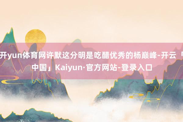 开yun体育网许默这分明是吃醋优秀的杨巅峰-开云「中国」Kaiyun·官方网站-登录入口