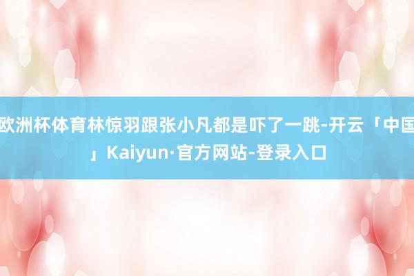 欧洲杯体育林惊羽跟张小凡都是吓了一跳-开云「中国」Kaiyun·官方网站-登录入口