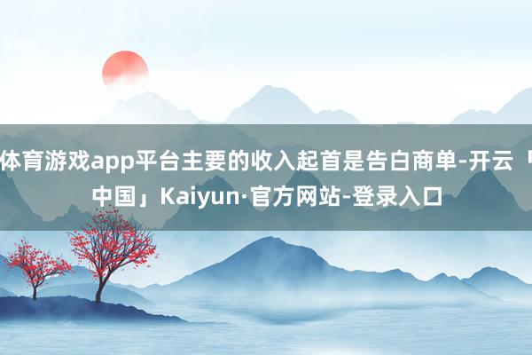 体育游戏app平台主要的收入起首是告白商单-开云「中国」Kaiyun·官方网站-登录入口