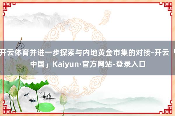 开云体育并进一步探索与内地黄金市集的对接-开云「中国」Kaiyun·官方网站-登录入口