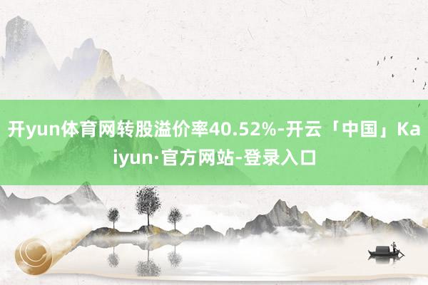 开yun体育网转股溢价率40.52%-开云「中国」Kaiyun·官方网站-登录入口