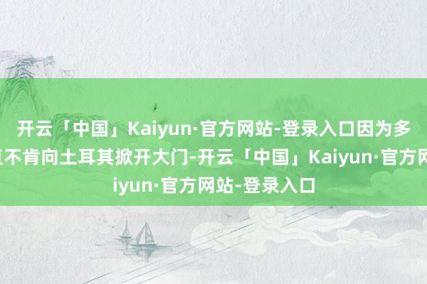 开云「中国」Kaiyun·官方网站-登录入口因为多年来欧洲一直不肯向土耳其掀开大门-开云「中国」Kaiyun·官方网站-登录入口