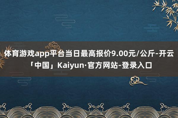 体育游戏app平台当日最高报价9.00元/公斤-开云「中国」Kaiyun·官方网站-登录入口