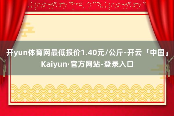 开yun体育网最低报价1.40元/公斤-开云「中国」Kaiyun·官方网站-登录入口