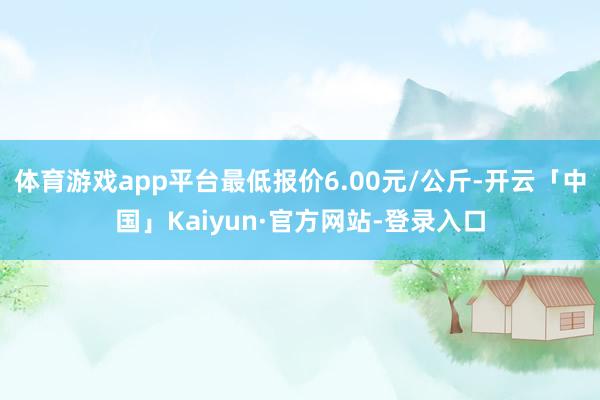 体育游戏app平台最低报价6.00元/公斤-开云「中国」Kaiyun·官方网站-登录入口