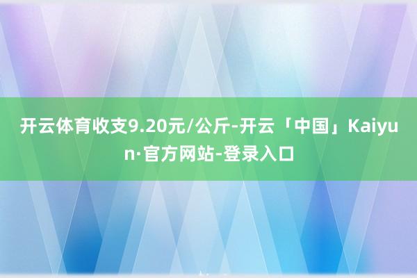 开云体育收支9.20元/公斤-开云「中国」Kaiyun·官方网站-登录入口