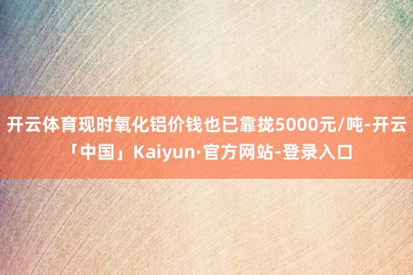 开云体育现时氧化铝价钱也已靠拢5000元/吨-开云「中国」Kaiyun·官方网站-登录入口