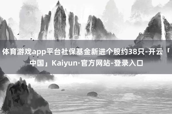 体育游戏app平台社保基金新进个股约38只-开云「中国」Kaiyun·官方网站-登录入口