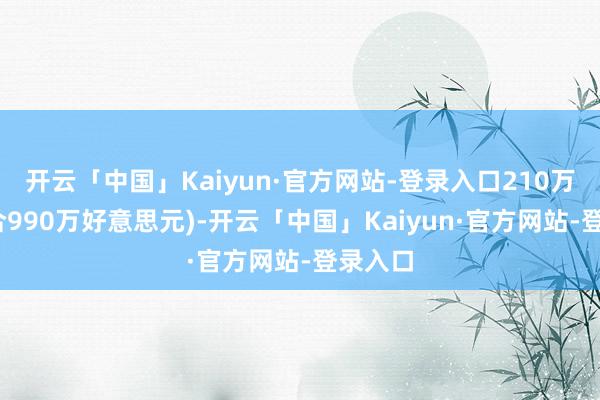 开云「中国」Kaiyun·官方网站-登录入口210万元(约合990万好意思元)-开云「中国」Kaiyun·官方网站-登录入口