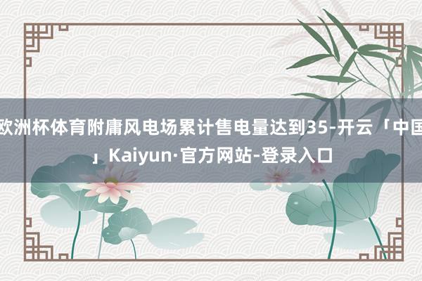 欧洲杯体育附庸风电场累计售电量达到35-开云「中国」Kaiyun·官方网站-登录入口