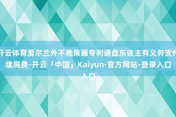 开云体育爱尔兰外不雅策画专利通盘东谈主有义务支付续展费-开云「中国」Kaiyun·官方网站-登录入口