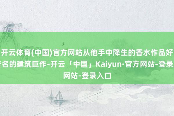 开云体育(中国)官方网站从他手中降生的香水作品好比着名的建筑巨作-开云「中国」Kaiyun·官方网站-登录入口