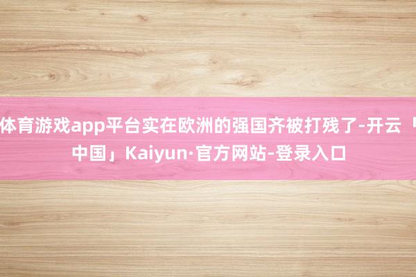 体育游戏app平台实在欧洲的强国齐被打残了-开云「中国」Kaiyun·官方网站-登录入口