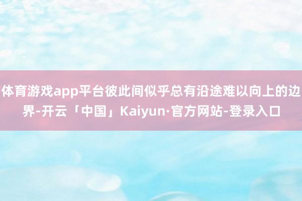 体育游戏app平台彼此间似乎总有沿途难以向上的边界-开云「中国」Kaiyun·官方网站-登录入口