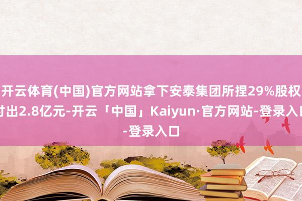 开云体育(中国)官方网站拿下安泰集团所捏29%股权付出2.8亿元-开云「中国」Kaiyun·官方网站-登录入口