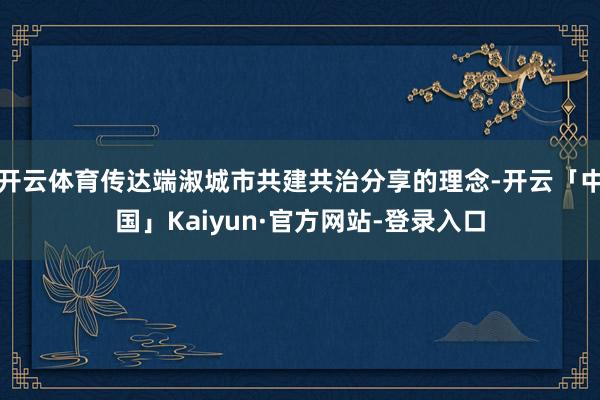 开云体育传达端淑城市共建共治分享的理念-开云「中国」Kaiyun·官方网站-登录入口