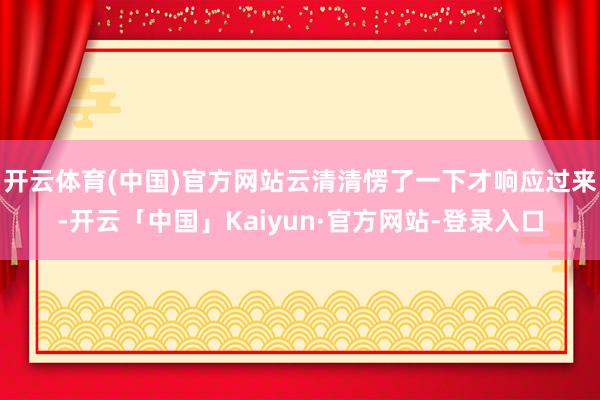 开云体育(中国)官方网站云清清愣了一下才响应过来-开云「中国」Kaiyun·官方网站-登录入口