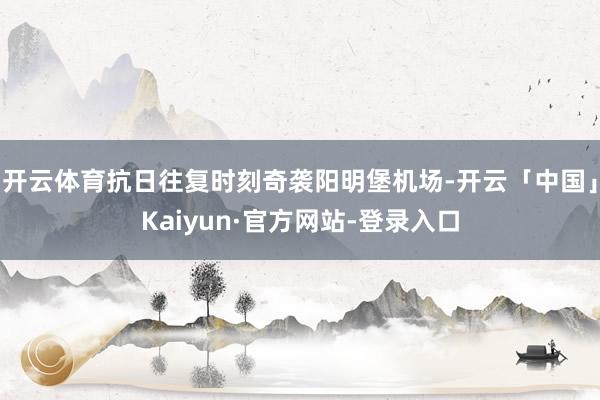 开云体育抗日往复时刻奇袭阳明堡机场-开云「中国」Kaiyun·官方网站-登录入口