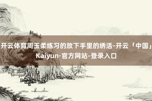 开云体育周玉柔练习的放下手里的绣活-开云「中国」Kaiyun·官方网站-登录入口