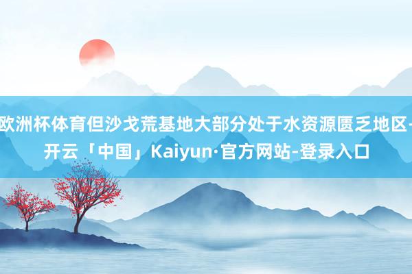 欧洲杯体育但沙戈荒基地大部分处于水资源匮乏地区-开云「中国」Kaiyun·官方网站-登录入口