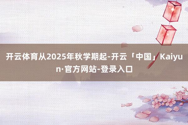 开云体育从2025年秋学期起-开云「中国」Kaiyun·官方网站-登录入口