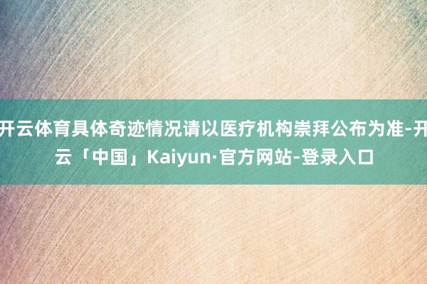 开云体育具体奇迹情况请以医疗机构崇拜公布为准-开云「中国」Kaiyun·官方网站-登录入口