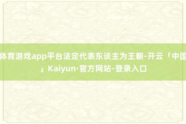 体育游戏app平台法定代表东谈主为王朝-开云「中国」Kaiyun·官方网站-登录入口