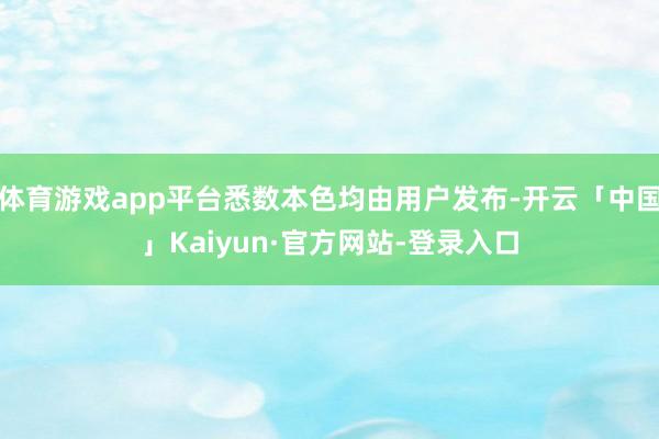 体育游戏app平台悉数本色均由用户发布-开云「中国」Kaiyun·官方网站-登录入口