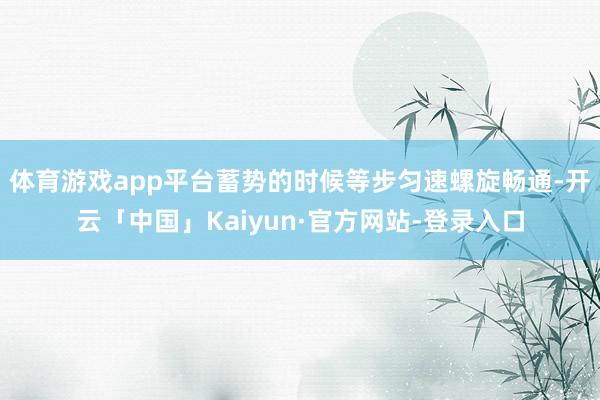 体育游戏app平台蓄势的时候等步匀速螺旋畅通-开云「中国」Kaiyun·官方网站-登录入口