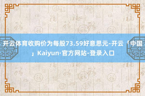 开云体育收购价为每股73.59好意思元-开云「中国」Kaiyun·官方网站-登录入口