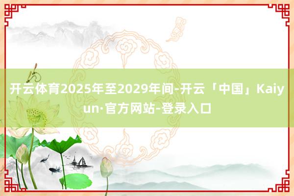 开云体育2025年至2029年间-开云「中国」Kaiyun·官方网站-登录入口