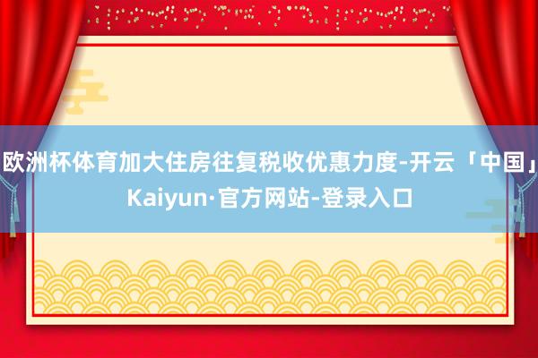 欧洲杯体育加大住房往复税收优惠力度-开云「中国」Kaiyun·官方网站-登录入口