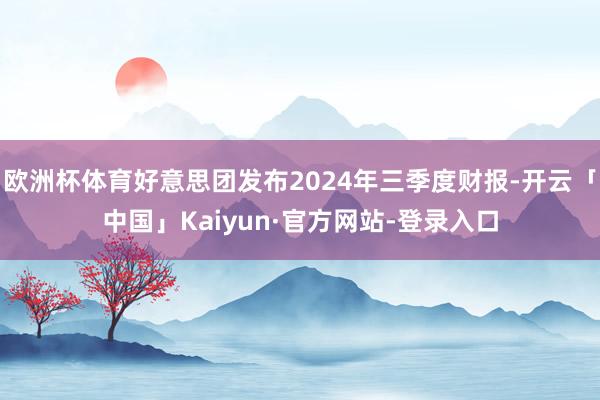 欧洲杯体育好意思团发布2024年三季度财报-开云「中国」Kaiyun·官方网站-登录入口