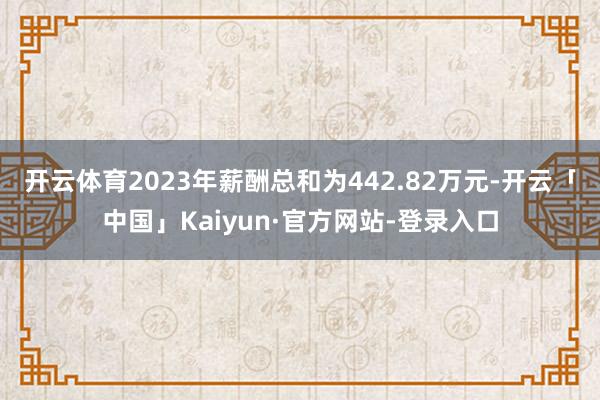 开云体育2023年薪酬总和为442.82万元-开云「中国」Kaiyun·官方网站-登录入口