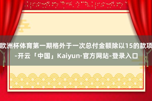 欧洲杯体育第一期格外于一次总付金额除以15的款项-开云「中国」Kaiyun·官方网站-登录入口