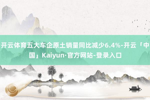 开云体育五大车企原土销量同比减少6.4%-开云「中国」Kaiyun·官方网站-登录入口