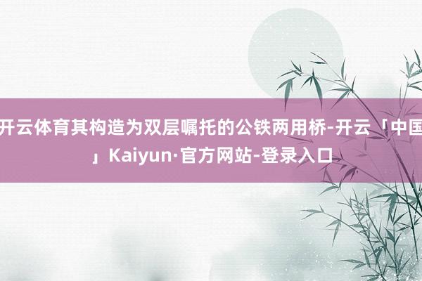 开云体育其构造为双层嘱托的公铁两用桥-开云「中国」Kaiyun·官方网站-登录入口