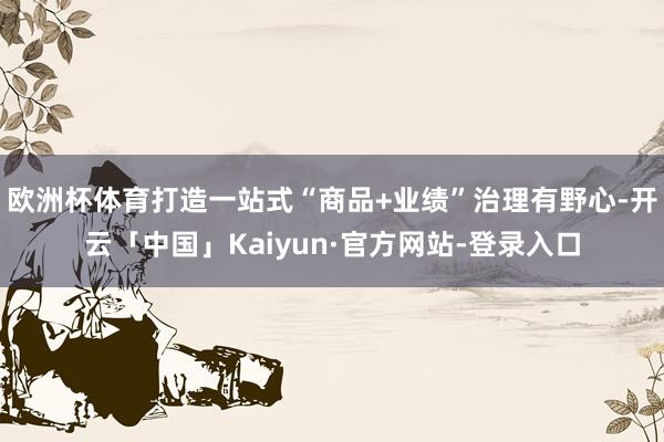 欧洲杯体育打造一站式“商品+业绩”治理有野心-开云「中国」Kaiyun·官方网站-登录入口