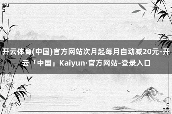 开云体育(中国)官方网站次月起每月自动减20元-开云「中国」Kaiyun·官方网站-登录入口