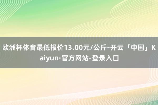 欧洲杯体育最低报价13.00元/公斤-开云「中国」Kaiyun·官方网站-登录入口