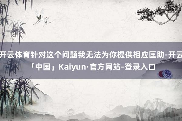 开云体育针对这个问题我无法为你提供相应匡助-开云「中国」Kaiyun·官方网站-登录入口