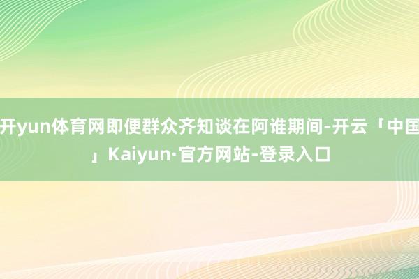 开yun体育网即便群众齐知谈在阿谁期间-开云「中国」Kaiyun·官方网站-登录入口