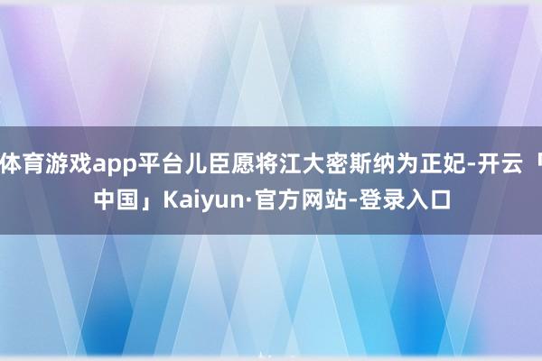 体育游戏app平台儿臣愿将江大密斯纳为正妃-开云「中国」Kaiyun·官方网站-登录入口