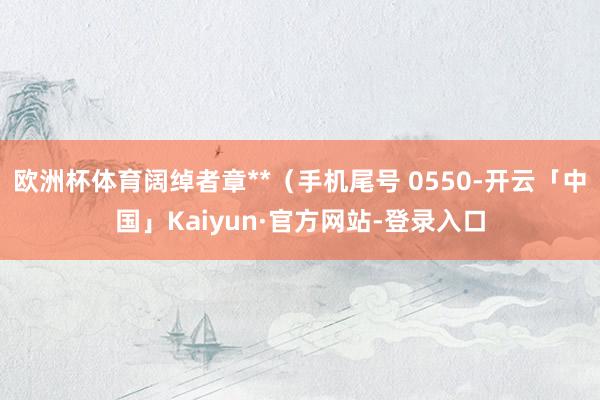 欧洲杯体育阔绰者章**（手机尾号 0550-开云「中国」Kaiyun·官方网站-登录入口