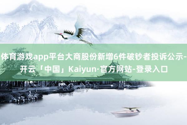 体育游戏app平台大商股份新增6件破钞者投诉公示-开云「中国」Kaiyun·官方网站-登录入口