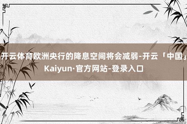 开云体育欧洲央行的降息空间将会减弱-开云「中国」Kaiyun·官方网站-登录入口