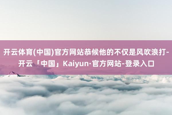 开云体育(中国)官方网站恭候他的不仅是风吹浪打-开云「中国」Kaiyun·官方网站-登录入口