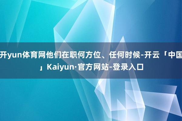 开yun体育网他们在职何方位、任何时候-开云「中国」Kaiyun·官方网站-登录入口